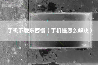 手机下载东西慢(手机慢怎么解决)