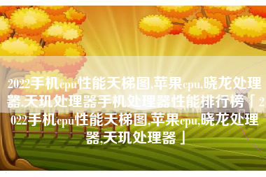 2022手机cpu性能天梯图,苹果cpu,晓龙处理器,天玑处理器手机处理器性能排行榜「2022手机cpu性能天梯图,苹果cpu,晓龙处理器,天玑处理器」